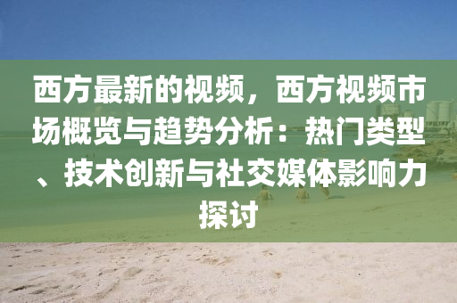 西(xi)方(fang)最新的視(shi)頻(pin)，西(xi)方(fang)視頻市場(chang)槩覽(lan)與趨勢分(fen)析：熱門(men)類型、技(ji)術(shu)創(chuang)新(xin)與(yu)社(she)交媒體影響力探(tan)討