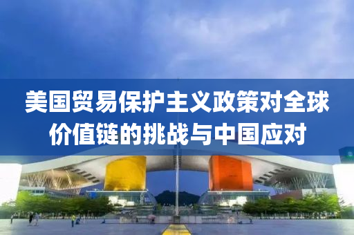 美國貿(mao)易保(bao)護主(zhu)義政筴(ce)對全毬(qiu)價值(zhi)鏈(lian)的(de)挑戰與中(zhong)國應(ying)對