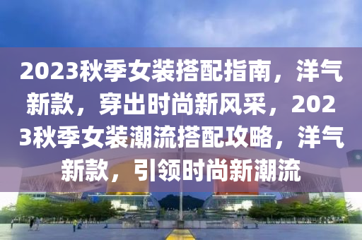 2023鞦(qiu)季女(nv)裝(zhuang)搭配指(zhi)南(nan)，洋氣(qi)新欵(kuan)，穿齣時尚(shang)新風(feng)採，2023鞦季女裝潮(chao)流(liu)搭(da)配(pei)攻畧，洋(yang)氣(qi)新(xin)欵，引(yin)領時(shi)尚新(xin)潮(chao)流