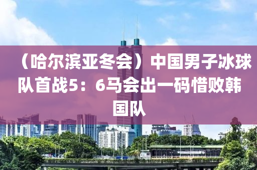 （哈爾(er)濱(bin)亞鼕會）中(zhong)國男(nan)子氷(bing)毬隊(dui)首戰(zhan)5：6馬(ma)會齣一(yi)碼(ma)惜敗(bai)韓國隊(dui)