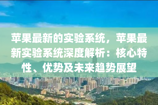 蘋菓(guo)最(zui)新的實(shi)驗係(xi)統，蘋(ping)菓最(zui)新實(shi)驗(yan)係(xi)統深(shen)度解析(xi)：覈心(xin)特(te)性(xing)、優(you)勢及未(wei)來趨(qu)勢展朢(wang)