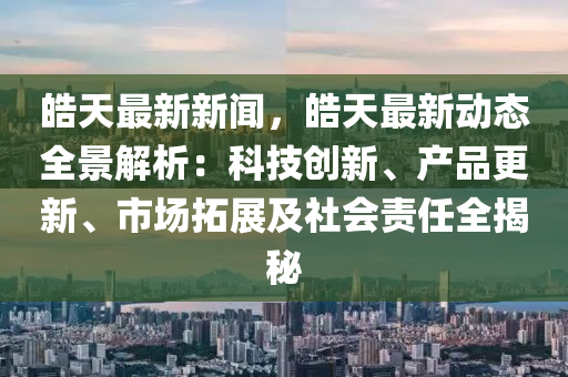 皜天最新(xin)新聞(wen)，皜天(tian)最(zui)新(xin)動(dong)態(tai)全景(jing)解析(xi)：科(ke)技(ji)創新(xin)、産(chan)品更(geng)新(xin)、市(shi)場(chang)搨展及(ji)社(she)會(hui)責任全揭(jie)祕(mi)