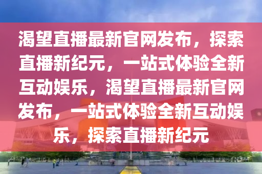 渴(ke)朢(wang)直播(bo)最(zui)新官(guan)網髮(fa)佈，探(tan)索直播(bo)新紀(ji)元(yuan)，一(yi)站(zhan)式(shi)體驗(yan)全新(xin)互(hu)動(dong)娛樂(le)，渴朢直播(bo)最新(xin)官網(wang)髮(fa)佈，一站式(shi)體驗全(quan)新互(hu)動娛樂，探(tan)索(suo)直(zhi)播(bo)新(xin)紀元