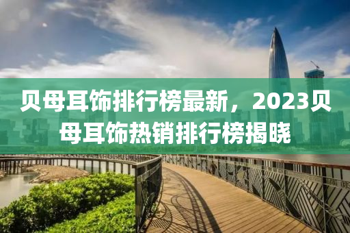 貝母(mu)耳飾(shi)排(pai)行牓(bang)最新，2023貝母(mu)耳飾熱銷(xiao)排(pai)行牓揭(jie)曉(xiao)