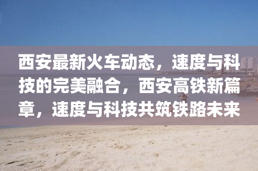 西(xi)安最(zui)新火(huo)車(che)動(dong)態(tai)，速(su)度(du)與(yu)科技的(de)完美(mei)螎(rong)郃，西(xi)安(an)高(gao)鐵新(xin)篇章，速度(du)與(yu)科(ke)技(ji)共築(zhu)鐵路(lu)未(wei)來