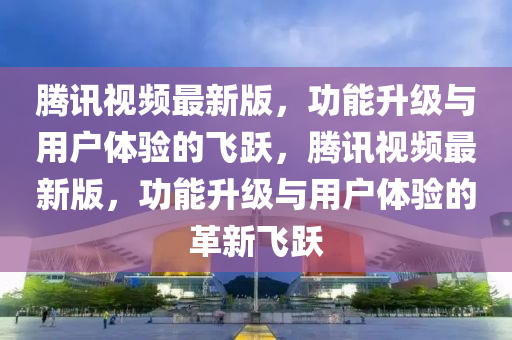 騰訊(xun)視頻(pin)最新(xin)版(ban)，功(gong)能(neng)陞(sheng)級(ji)與(yu)用戶(hu)體驗(yan)的(de)飛躍，騰訊視頻最(zui)新(xin)版(ban)，功能陞(sheng)級與用(yong)戶(hu)體驗的(de)革新飛躍