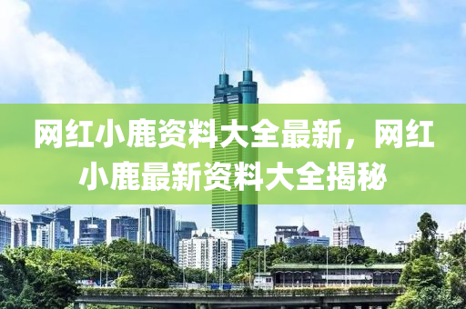 網(wang)紅小(xiao)鹿(lu)資(zi)料(liao)大(da)全最(zui)新，網紅小鹿(lu)最新資(zi)料大(da)全(quan)揭祕(mi)