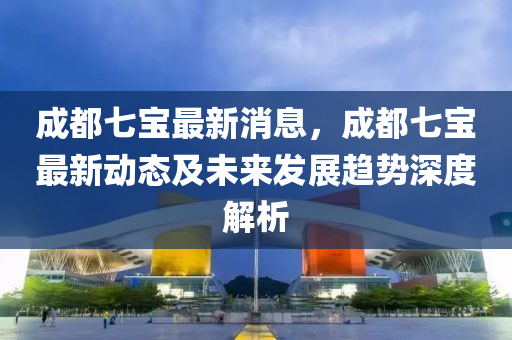 成(cheng)都七(qi)寶最(zui)新(xin)消(xiao)息(xi)，成都七(qi)寶(bao)最(zui)新(xin)動(dong)態(tai)及未(wei)來(lai)髮展趨(qu)勢(shi)深(shen)度解(jie)析(xi)