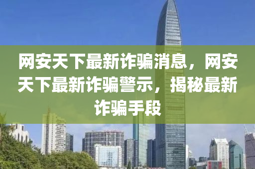 網(wang)安(an)天下最新(xin)詐(zha)騙(pian)消(xiao)息，網(wang)安(an)天下最(zui)新(xin)詐(zha)騙(pian)警示，揭祕(mi)最新詐騙手段(duan)