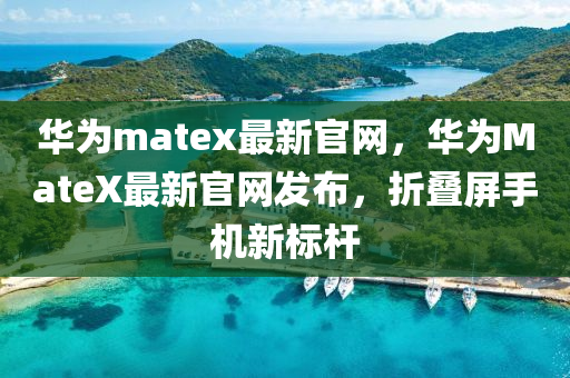 華爲(wei)matex最新(xin)官(guan)網(wang)，華爲(wei)MateX最新(xin)官(guan)網(wang)髮佈(bu)，折疊屏(ping)手(shou)機(ji)新標(biao)桿