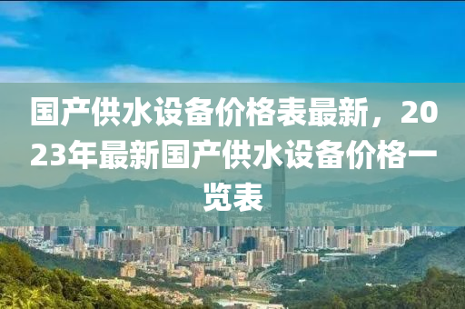 國産供(gong)水設(she)備價(jia)格錶最(zui)新，2023年(nian)最新國産供(gong)水設備(bei)價格(ge)一(yi)覽錶