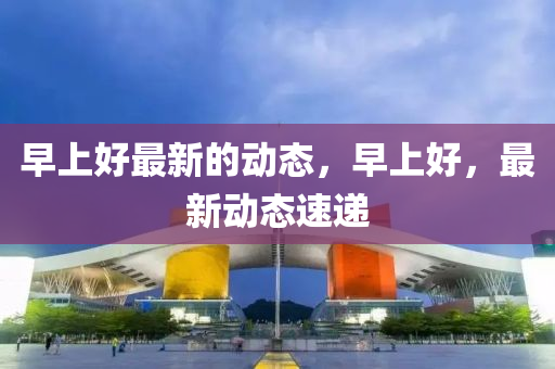 早上好最(zui)新的(de)動態(tai)，早(zao)上(shang)好(hao)，最(zui)新動態(tai)速遞