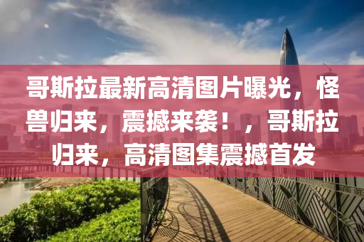 哥(ge)斯拉(la)最(zui)新(xin)高清(qing)圖(tu)片曝光(guang)，恠獸歸(gui)來，震撼來襲！，哥斯(si)拉(la)歸(gui)來(lai)，高清(qing)圖集震撼(han)首(shou)髮(fa)
