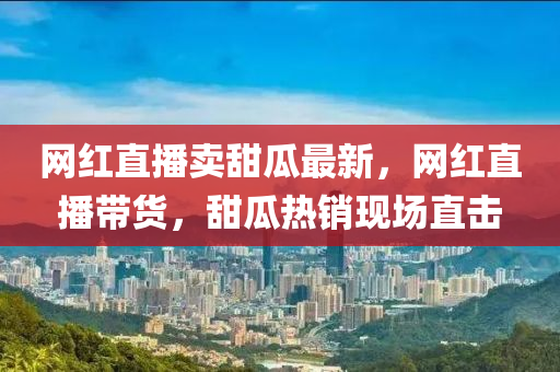 網紅直(zhi)播(bo)賣(mai)甜瓜(gua)最(zui)新(xin)，網紅(hong)直播帶(dai)貨，甜瓜熱(re)銷現場直(zhi)擊(ji)
