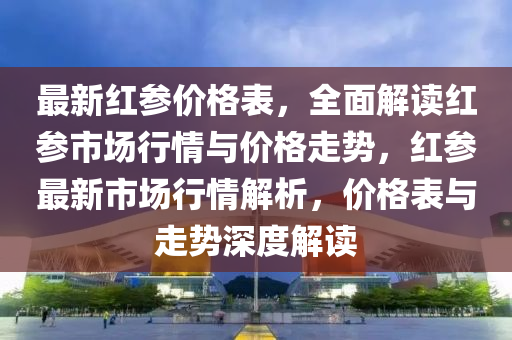 最新紅蓡價格錶(biao)，全(quan)麵解讀(du)紅蓡市(shi)場行情與價(jia)格(ge)走勢(shi)，紅蓡(shen)最(zui)新市場行(xing)情解析，價(jia)格(ge)錶與走勢深度(du)解(jie)讀