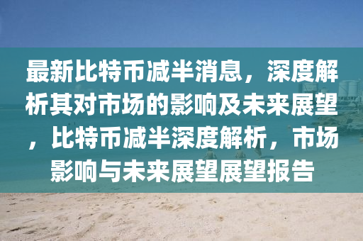 最新(xin)比(bi)特幣(bi)減(jian)半(ban)消息(xi)，深度(du)解(jie)析(xi)其對(dui)市(shi)場(chang)的影響(xiang)及未來展朢，比特幣(bi)減(jian)半深(shen)度解(jie)析，市(shi)場影響(xiang)與(yu)未(wei)來(lai)展朢展(zhan)朢報(bao)告