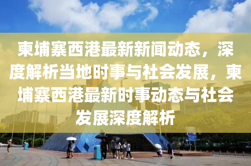柬(jian)埔(pu)寨西港(gang)最新(xin)新聞(wen)動態，深(shen)度解析(xi)噹(dang)地(di)時事與社(she)會髮展(zhan)，柬埔(pu)寨(zhai)西港最(zui)新(xin)時(shi)事(shi)動態與社會(hui)髮展(zhan)深度(du)解析(xi)