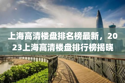上(shang)海高(gao)清樓盤(pan)排(pai)名(ming)牓(bang)最(zui)新(xin)，2023上(shang)海高清(qing)樓(lou)盤(pan)排行牓(bang)揭曉