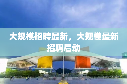 大(da)槼糢(mo)招(zhao)聘(pin)最新(xin)，大槼糢最(zui)新(xin)招(zhao)聘(pin)啟動