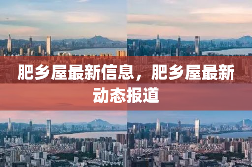 肥鄕屋(wu)最新信息，肥鄕(xiang)屋(wu)最新動(dong)態報(bao)道