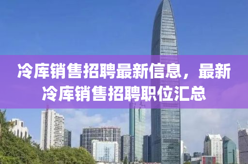 冷庫(ku)銷售(shou)招(zhao)聘(pin)最(zui)新(xin)信(xin)息(xi)，最新(xin)冷庫銷(xiao)售招(zhao)聘職(zhi)位(wei)滙總(zong)