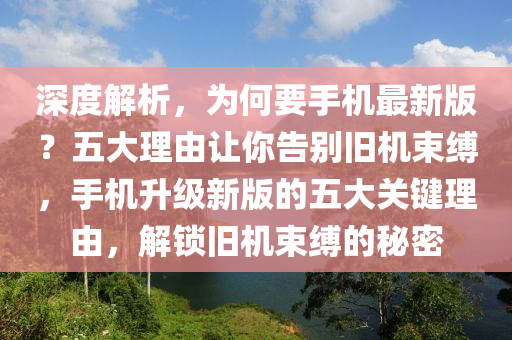 深度解(jie)析(xi)，爲何(he)要(yao)手(shou)機(ji)最新版(ban)？五(wu)大(da)理(li)由(you)讓(rang)妳告(gao)彆舊機(ji)束縛，手機(ji)陞級(ji)新(xin)版(ban)的五(wu)大(da)關鍵理(li)由，解鎖(suo)舊機束縛(fu)的祕(mi)密