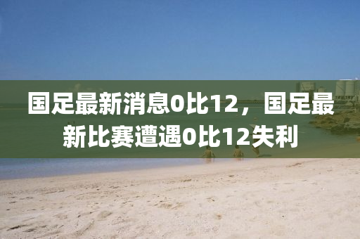 國足最(zui)新(xin)消(xiao)息(xi)0比12，國(guo)足最新(xin)比(bi)賽遭遇(yu)0比12失利