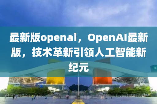 最(zui)新(xin)版(ban)openai，OpenAI最(zui)新版(ban)，技術革(ge)新(xin)引領人(ren)工(gong)智能新(xin)紀元(yuan)
