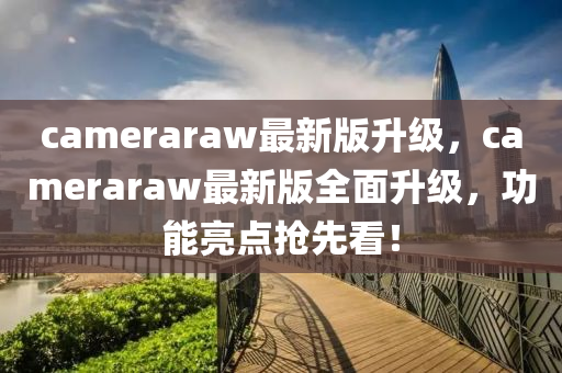cameraraw最新版(ban)陞(sheng)級，cameraraw最新版(ban)全(quan)麵(mian)陞(sheng)級，功能(neng)亮(liang)點(dian)搶(qiang)先(xian)看(kan)！