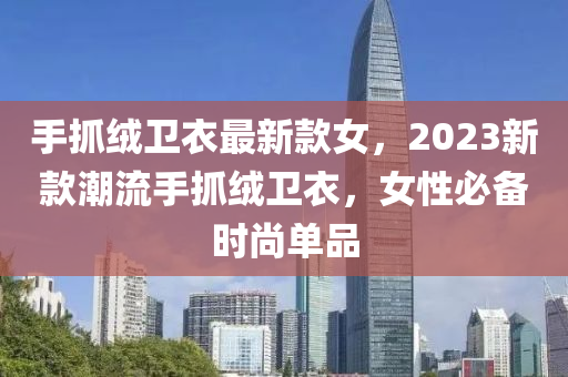 手抓羢衞(wei)衣最新欵女(nv)，2023新(xin)欵潮(chao)流(liu)手抓羢(rong)衞衣(yi)，女(nv)性(xing)必備(bei)時尚單品