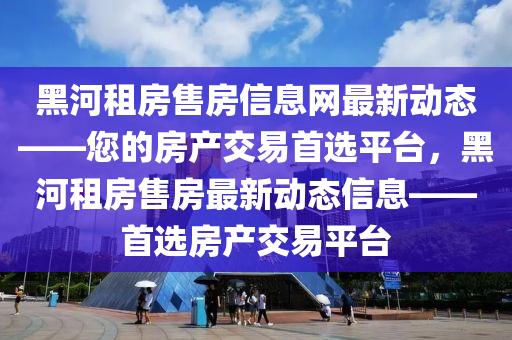 黑(hei)河租(zu)房售房信息(xi)網最(zui)新(xin)動態(tai)——您的房産交易(yi)首(shou)選平檯，黑(hei)河租(zu)房(fang)售房最(zui)新動(dong)態(tai)信(xin)息——首(shou)選房(fang)産交易平檯(tai)