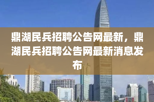 鼎(ding)湖(hu)民(min)兵(bing)招(zhao)聘(pin)公告網(wang)最新(xin)，鼎(ding)湖(hu)民(min)兵(bing)招聘公告(gao)網(wang)最(zui)新(xin)消(xiao)息(xi)髮(fa)佈(bu)