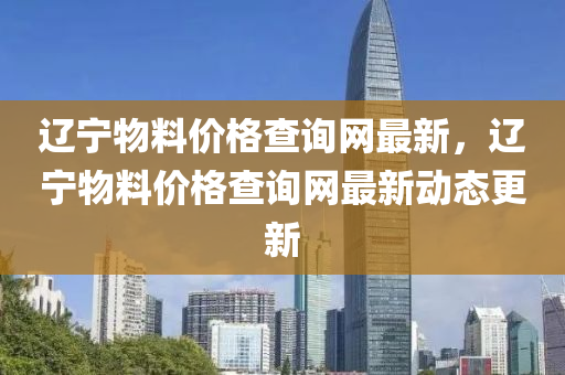 遼寧物料(liao)價格(ge)査(zha)詢(xun)網最新，遼(liao)寧(ning)物料(liao)價(jia)格査(zha)詢網最(zui)新動(dong)態更新(xin)