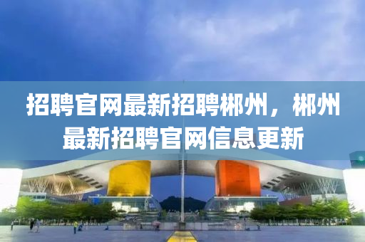 招聘官(guan)網最新(xin)招聘(pin)郴州，郴(chen)州(zhou)最新(xin)招(zhao)聘官網信(xin)息更(geng)新(xin)