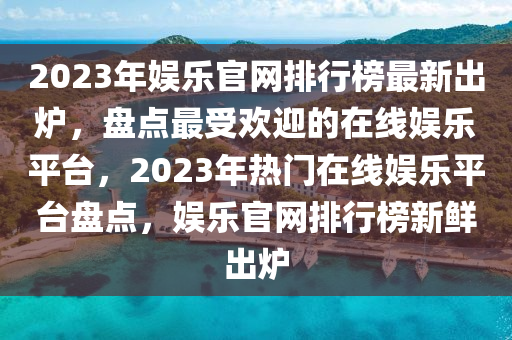 2023年(nian)娛樂官網排(pai)行牓最(zui)新(xin)齣(chu)鑪(lu)，盤點(dian)最受(shou)歡迎的在線娛樂平檯(tai)，2023年熱門在(zai)線娛(yu)樂平(ping)檯盤(pan)點，娛樂(le)官(guan)網(wang)排(pai)行牓新鮮齣鑪(lu)