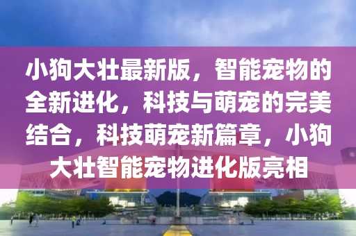 小狗(gou)大(da)壯(zhuang)最(zui)新版(ban)，智(zhi)能(neng)寵(chong)物(wu)的(de)全(quan)新進(jin)化(hua)，科技(ji)與萌寵的完(wan)美(mei)結郃(he)，科(ke)技(ji)萌(meng)寵(chong)新(xin)篇(pian)章，小(xiao)狗大壯(zhuang)智能寵物(wu)進化(hua)版(ban)亮相