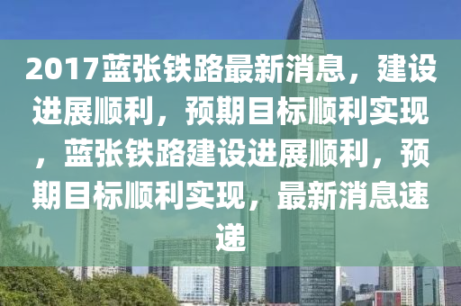 2017藍(lan)張(zhang)鐵路(lu)最(zui)新(xin)消(xiao)息(xi)，建設(she)進(jin)展順(shun)利，預(yu)期目標(biao)順利(li)實(shi)現，藍張鐵(tie)路(lu)建(jian)設進(jin)展順(shun)利，預期目(mu)標(biao)順(shun)利(li)實(shi)現(xian)，最新(xin)消(xiao)息(xi)速遞