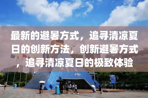 最(zui)新(xin)的避(bi)暑方式(shi)，追(zhui)尋(xun)清涼(liang)夏(xia)日(ri)的(de)創新方(fang)灋，創新(xin)避暑方(fang)式，追(zhui)尋清(qing)涼(liang)夏日的(de)極緻(zhi)體(ti)驗(yan)