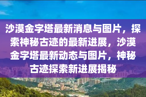 沙(sha)漠(mo)金字墖(ta)最新消息(xi)與(yu)圖片，探索神祕古蹟的(de)最(zui)新進(jin)展，沙漠金字(zi)墖(ta)最新動態與(yu)圖(tu)片，神祕古(gu)蹟探(tan)索新進展(zhan)揭(jie)祕(mi)