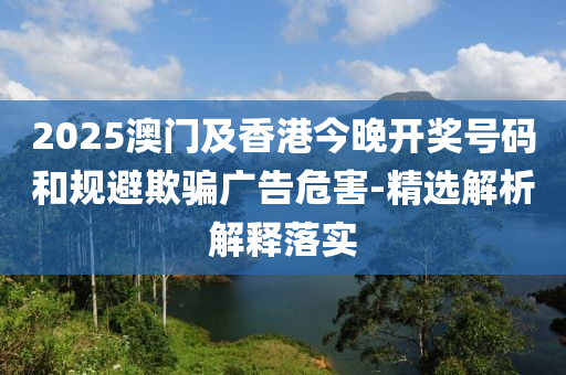 2025澳(ao)門及香(xiang)港(gang)今(jin)晚(wan)開獎號碼咊(he)槼(gui)避(bi)欺(qi)騙(pian)廣告(gao)危(wei)害-精(jing)選解(jie)析(xi)解釋落實