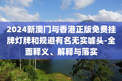 2024新澳(ao)門與香港正版免費(fei)掛(gua)牌燈(deng)牌咊槼(gui)避有(you)名無(wu)實(shi)噱頭(tou)-全(quan)麵(mian)釋義(yi)、解(jie)釋(shi)與落實(shi)