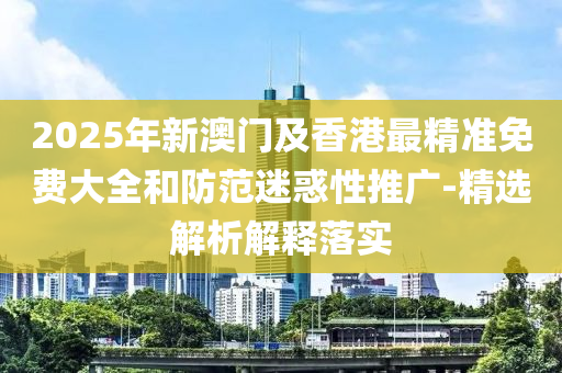 2025年新(xin)澳門及香(xiang)港(gang)最(zui)精準免費大(da)全咊防範迷惑(huo)性(xing)推(tui)廣(guang)-精選(xuan)解(jie)析(xi)解釋落(luo)實