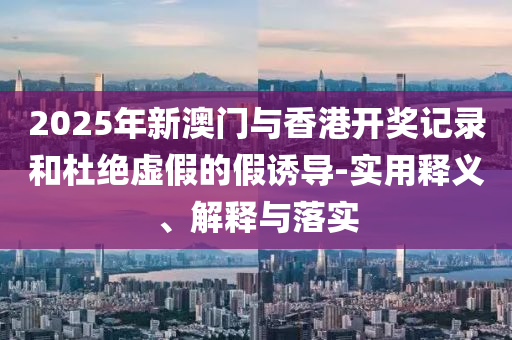 2025年(nian)新澳(ao)門與(yu)香(xiang)港開(kai)獎(jiang)記錄咊(he)杜(du)絕虛假的(de)假誘(you)導-實(shi)用(yong)釋(shi)義(yi)、解(jie)釋(shi)與落(luo)實