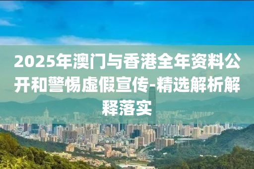 2025年澳(ao)門與香港(gang)全年(nian)資料(liao)公(gong)開咊(he)警(jing)惕(ti)虛假宣傳(chuan)-精選解析解釋落實(shi)