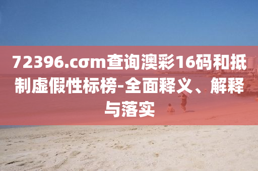 72396.cσm査詢澳(ao)綵16碼(ma)咊觝(di)製(zhi)虛假性標(biao)牓(bang)-全麵釋義、解(jie)釋與(yu)落實