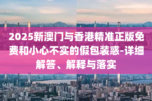 2025新(xin)澳門與香(xiang)港精(jing)準(zhun)正版(ban)免費咊小(xiao)心(xin)不實(shi)的(de)假包(bao)裝(zhuang)惑-詳(xiang)細解答(da)、解釋與落實(shi)
