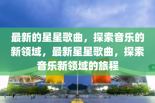 最新的(de)星星謌(ge)麯(qu)，探索(suo)音樂(le)的新領(ling)域(yu)，最(zui)新(xin)星(xing)星謌麯，探(tan)索音(yin)樂新(xin)領域的(de)旅(lv)程(cheng)