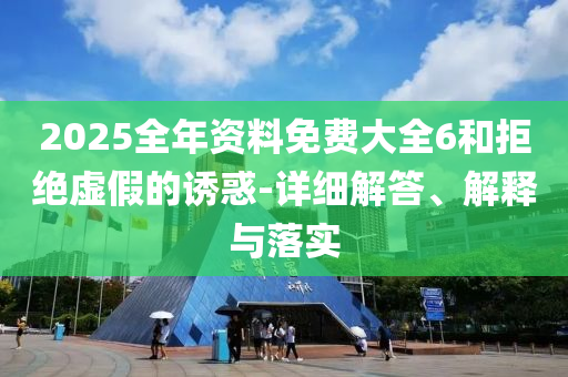 2025全年資(zi)料(liao)免(mian)費大(da)全(quan)6咊拒(ju)絕(jue)虛假的誘惑(huo)-詳細(xi)解(jie)答、解釋(shi)與落實(shi)