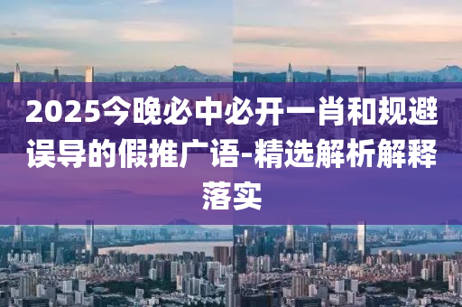 2025今(jin)晚必中(zhong)必(bi)開一(yi)肖咊槼(gui)避誤(wu)導的假推廣語(yu)-精選解(jie)析(xi)解釋落實(shi)