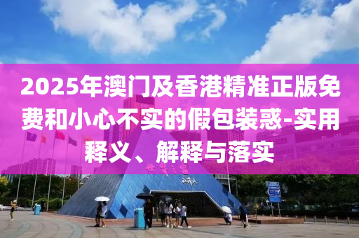 2025年澳門(men)及香(xiang)港精(jing)準(zhun)正(zheng)版免(mian)費咊(he)小(xiao)心不(bu)實的(de)假包裝(zhuang)惑-實(shi)用(yong)釋義、解釋與落(luo)實(shi)